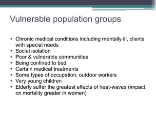 Vulnerable population groups
• Chronic medical conditions including mentally ill, clients
with special needs
• Social isolation
• Poor & vulnerable communities
• Being confined to bed
• Certain medical treatments
• Some types of occupation, outdoor workers
• Very young children
• Elderly suffer the greatest effects of heat-waves (impact
on mortality greater in women)
 