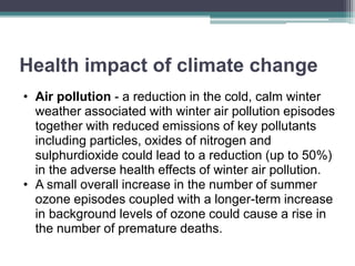 Health impact of climate change
• Air pollution - a reduction in the cold, calm winter
weather associated with winter air pollution episodes
together with reduced emissions of key pollutants
including particles, oxides of nitrogen and
sulphurdioxide could lead to a reduction (up to 50%)
in the adverse health effects of winter air pollution.
• A small overall increase in the number of summer
ozone episodes coupled with a longer-term increase
in background levels of ozone could cause a rise in
the number of premature deaths.
 