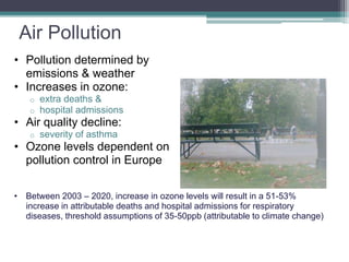 Air Pollution
• Pollution determined by
emissions & weather
• Increases in ozone:
o extra deaths &
o hospital admissions
• Air quality decline:
o severity of asthma
• Ozone levels dependent on
pollution control in Europe
• Between 2003 – 2020, increase in ozone levels will result in a 51-53%
increase in attributable deaths and hospital admissions for respiratory
diseases, threshold assumptions of 35-50ppb (attributable to climate change)
 
