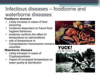 Infectious diseases – foodborne and
waterborne diseases
Foodborne diseases
• Likely increase in cases of food
poisoning
• incidence dependent on future food
hygiene behaviour
• evidence confirms the effect of
temperature on salmonellosis
• role of temperature in
Campylobacter transmission remains
uncertain
Waterborne diseases
• Likely increase in cases of
Cryptosporidiosis
• Impact of increased temperature on
water quality & disinfection
 