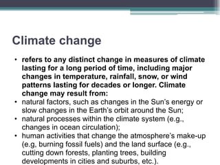 Climate change
• refers to any distinct change in measures of climate
lasting for a long period of time, including major
changes in temperature, rainfall, snow, or wind
patterns lasting for decades or longer. Climate
change may result from:
• natural factors, such as changes in the Sun’s energy or
slow changes in the Earth’s orbit around the Sun;
• natural processes within the climate system (e.g.,
changes in ocean circulation);
• human activities that change the atmosphere’s make-up
(e.g, burning fossil fuels) and the land surface (e.g.,
cutting down forests, planting trees, building
developments in cities and suburbs, etc.).
 