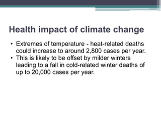 Health impact of climate change
• Extremes of temperature - heat-related deaths
could increase to around 2,800 cases per year.
• This is likely to be offset by milder winters
leading to a fall in cold-related winter deaths of
up to 20,000 cases per year.
 