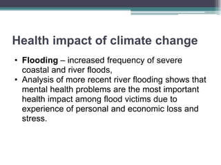 Health impact of climate change
• Flooding – increased frequency of severe
coastal and river floods,
• Analysis of more recent river flooding shows that
mental health problems are the most important
health impact among flood victims due to
experience of personal and economic loss and
stress.
 