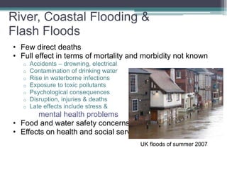 River, Coastal Flooding &
Flash Floods
• Few direct deaths
• Full effect in terms of mortality and morbidity not known
o Accidents – drowning, electrical
o Contamination of drinking water
o Rise in waterborne infections
o Exposure to toxic pollutants
o Psychological consequences
o Disruption, injuries & deaths
o Late effects include stress &
mental health problems
• Food and water safety concerns
• Effects on health and social service delivery
UK floods of summer 2007
 