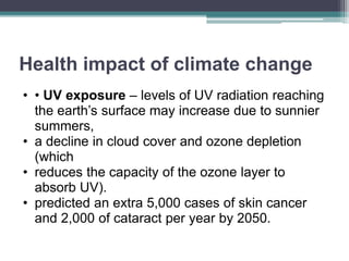 Health impact of climate change
• • UV exposure – levels of UV radiation reaching
the earth’s surface may increase due to sunnier
summers,
• a decline in cloud cover and ozone depletion
(which
• reduces the capacity of the ozone layer to
absorb UV).
• predicted an extra 5,000 cases of skin cancer
and 2,000 of cataract per year by 2050.
 