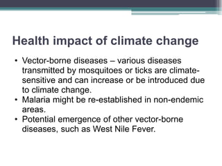 Health impact of climate change
• Vector-borne diseases – various diseases
transmitted by mosquitoes or ticks are climate-
sensitive and can increase or be introduced due
to climate change.
• Malaria might be re-established in non-endemic
areas.
• Potential emergence of other vector-borne
diseases, such as West Nile Fever.
 