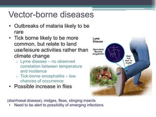 Vector-borne diseases
• Outbreaks of malaria likely to be
rare
• Tick borne likely to be more
common, but relate to land
use/leisure activities rather than
climate change
o Lyme disease – no observed
correlation between temperature
and incidence
o Tick-borne encephalitis – low
chances of occurrence
• Possible increase in flies
(diarrhoeal disease), midges, fleas, stinging insects
• Need to be alert to possibility of emerging infections
 