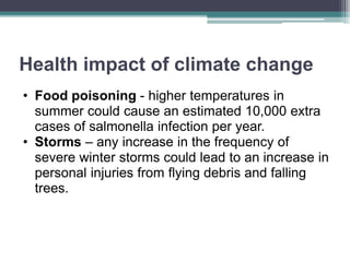Health impact of climate change
• Food poisoning - higher temperatures in
summer could cause an estimated 10,000 extra
cases of salmonella infection per year.
• Storms – any increase in the frequency of
severe winter storms could lead to an increase in
personal injuries from flying debris and falling
trees.
 
