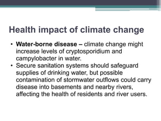 Health impact of climate change
• Water-borne disease – climate change might
increase levels of cryptosporidium and
campylobacter in water.
• Secure sanitation systems should safeguard
supplies of drinking water, but possible
contamination of stormwater outflows could carry
disease into basements and nearby rivers,
affecting the health of residents and river users.
 