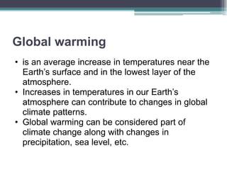 Global warming
• is an average increase in temperatures near the
Earth’s surface and in the lowest layer of the
atmosphere.
• Increases in temperatures in our Earth’s
atmosphere can contribute to changes in global
climate patterns.
• Global warming can be considered part of
climate change along with changes in
precipitation, sea level, etc.
 