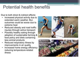 Due to both direct & indirect effects:
• Increased physical activity due to
extended warm weather. But,
outcomes could be worse due to
extreme heat
• Reduced obesity and road traffic
injuries through active transport
• Possibly healthy eating through
adoption of sustainable farming &
food policy and diets containing
less animal products
• Reduced respiratory illness by
improvements in air quality
• Increased home energy efficiency
reducing temperature-related
illness
Potential health benefits
 
