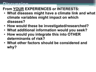 Discussion…
From YOUR EXPERIENCES or INTERESTS:
• What diseases might have a climate link and what
climate variables might impact on which
diseases?
• How would these be investigated/researched?
• What additional information would you seek?
• How would you integrate this into OTHER
determinants of risk?
• What other factors should be considered and
why?
 