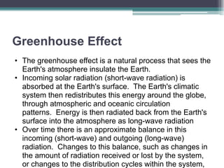 Greenhouse Effect
• The greenhouse effect is a natural process that sees the
Earth's atmosphere insulate the Earth.
• Incoming solar radiation (short-wave radiation) is
absorbed at the Earth's surface. The Earth's climatic
system then redistributes this energy around the globe,
through atmospheric and oceanic circulation
patterns. Energy is then radiated back from the Earth's
surface into the atmosphere as long-wave radiation
• Over time there is an approximate balance in this
incoming (short-wave) and outgoing (long-wave)
radiation. Changes to this balance, such as changes in
the amount of radiation received or lost by the system,
or changes to the distribution cycles within the system,
 