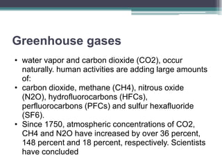 Greenhouse gases
• water vapor and carbon dioxide (CO2), occur
naturally. human activities are adding large amounts
of:
• carbon dioxide, methane (CH4), nitrous oxide
(N2O), hydrofluorocarbons (HFCs),
perfluorocarbons (PFCs) and sulfur hexafluoride
(SF6).
• Since 1750, atmospheric concentrations of CO2,
CH4 and N2O have increased by over 36 percent,
148 percent and 18 percent, respectively. Scientists
have concluded
 
