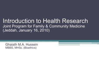 Introduction to Health Research Joint Program for Family & Community Medicine (Jeddah, January 16, 2010) Ghaiath M.A. Hussein MBBS, MHSc. (Bioethics) 