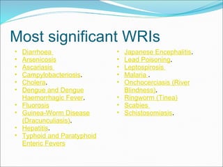 Most significant WRIs Diarrhoea  Arsenicosis Ascariasis  Campylobacteriosis .  Cholera .  Dengue and Dengue Haemorrhagic Fever .  Fluorosis Guinea-Worm Disease (Dracunculiasis) .  Hepatitis .  Typhoid and Paratyphoid Enteric Fevers Japanese Encephalitis .  Lead Poisoning .  Leptospirosis  Malaria  .  Onchocerciasis (River Blindness) .  Ringworm (Tinea) Scabies  Schistosomiasis .  