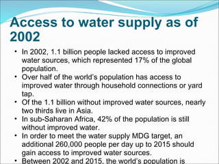Access to water supply as of 2002 In 2002, 1.1 billion people lacked access to improved water sources, which represented 17% of the global population. Over half of the world’s population has access to improved water through household connections or yard tap. Of the 1.1 billion without improved water sources, nearly two thirds live in Asia. In sub-Saharan Africa, 42% of the population is still without improved water. In order to meet the water supply MDG target, an additional 260,000 people per day up to 2015 should gain access to improved water sources. Between 2002 and 2015, the world’s population is expected to increase every year by 74.8 million people. 