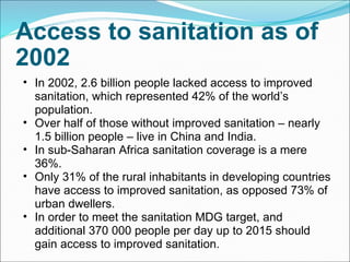 Access to sanitation as of 2002 In 2002, 2.6 billion people lacked access to improved sanitation, which represented 42% of the world’s population. Over half of those without improved sanitation – nearly 1.5 billion people – live in China and India. In sub-Saharan Africa sanitation coverage is a mere 36%. Only 31% of the rural inhabitants in developing countries have access to improved sanitation, as opposed 73% of urban dwellers. In order to meet the sanitation MDG target, and additional 370 000 people per day up to 2015 should gain access to improved sanitation. 