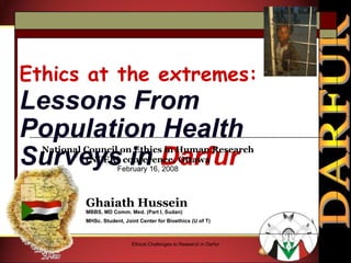 Ethics at the extremes:   Lessons From Population Health Surveys in  Darfur Ghaiath Hussein MBBS, MD Comm. Med. (Part I, Sudan) MHSc. Student, Joint Center for Bioethics (U of T)   Ethical Challenges to Research in Darfur National Council on Ethics in Human Research (NCER) conference, Ottawa February 16, 2008 