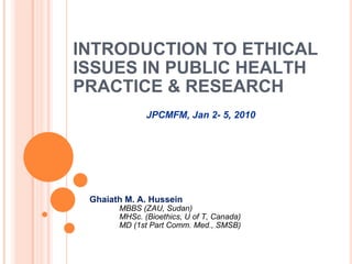 INTRODUCTION TO ETHICAL ISSUES IN PUBLIC HEALTH PRACTICE & RESEARCH <ul><li>Ghaiath M. A. Hussein </li></ul><ul><ul><ul><l...