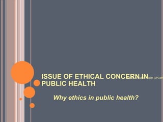 ISSUE OF ETHICAL CONCERN IN PUBLIC HEALTH Why ethics in public health? Ghaiath Ethics in Public Health (JPCMFM) Jan.2010 