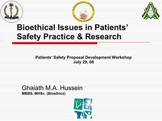 Bioethical Issues in Patients’ Safety Practice & Research Ghaiath M.A. Hussein MBBS, MHSc. (Bioethics) Patients’ Safety Proposal Development Workshop July 29, 08 