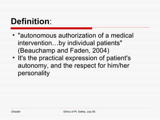 Definition : "autonomous authorization of a medical intervention…by individual patients" (Beauchamp and Faden, 2004) It's the practical expression of patient's autonomy, and the respect for him/her personality  Ghaiath Ethics of Pt. Safety, July 08.  