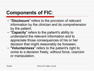 Components of FIC : " Disclosure " refers to the provision of relevant information by the clinician and its comprehension by the patient.  " Capacity " refers to the patient's ability to understand the relevant information and to appreciate those consequences of his or her decision that might reasonably be foreseen.  " Voluntariness " refers to the patient's right to come to a decision freely, without force, coercion or manipulation. Ghaiath Ethics of Pt. Safety, July 08.  