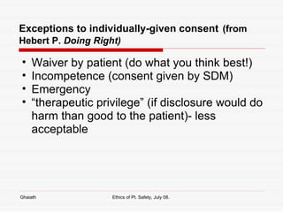 Exceptions to individually-given consent   (from Hebert P.  Doing Right) Waiver by patient (do what you think best!) Incompetence (consent given by SDM) Emergency “ therapeutic privilege” (if disclosure would do harm than good to the patient)- less acceptable Ghaiath Ethics of Pt. Safety, July 08.  