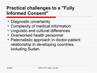 Practical challenges to a "Fully Informed Consent" Diagnostic uncertainty Complexity of medical information Linguistic and cultural differences Overworked health personnel Paternalistic approach in doctor-patient relationship in developing countries, including Sudan.  Ghaiath Ethics of Pt. Safety, July 08.  