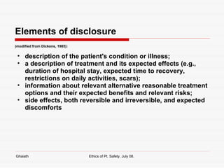 Elements of disclosure (modified from Dickens, 1985): description of the patient's condition or illness;  a description of treatment and its expected effects (e.g., duration of hospital stay, expected time to recovery, restrictions on daily activities, scars);  information about relevant alternative reasonable treatment options and their expected benefits and relevant risks;  side effects, both reversible and irreversible, and expected discomforts Ghaiath Ethics of Pt. Safety, July 08.  