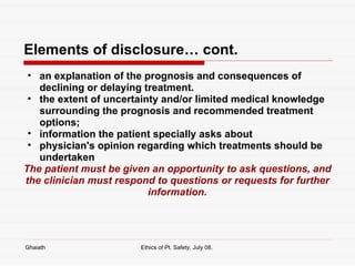 Elements of disclosure… cont. an explanation of the prognosis and consequences of declining or delaying treatment.  the extent of uncertainty and/or limited medical knowledge surrounding the prognosis and recommended treatment options; information the patient specially asks about physician's opinion regarding which treatments should be undertaken The patient must be given an opportunity to ask questions, and the clinician must respond to questions or requests for further information. Ghaiath Ethics of Pt. Safety, July 08.  