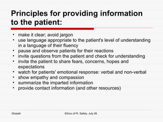 Principles for providing information to the patient: make it clear; avoid jargon use language appropriate to the patient's level of understanding in a language of their fluency pause and observe patients for their reactions invite questions from the patient and check for understanding invite the patient to share fears, concerns, hopes and expectations watch for patients' emotional response: verbal and non-verbal show empathy and compassion summarize the imparted information provide contact information (and other resources) Ghaiath Ethics of Pt. Safety, July 08.  