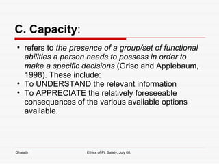 C. Capacity : refers to  the presence of a group/set of functional abilities a person needs to possess in order to make a specific decisions  (Griso and Applebaum, 1998). These include: To UNDERSTAND the relevant information To APPRECIATE the relatively foreseeable consequences of the various available options available.  Ghaiath Ethics of Pt. Safety, July 08.  
