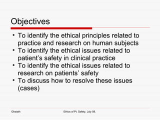 Objectives  To identify the ethical principles related to practice and research on human subjects To identify the ethical issues related to patient’s safety in clinical practice To identify the ethical issues related to research on patients’ safety To discuss how to resolve these issues (cases)  Ghaiath Ethics of Pt. Safety, July 08.  