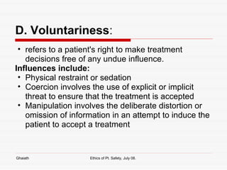 D. Voluntariness : refers to a patient's right to make treatment decisions free of any undue influence.  Influences include: Physical restraint or sedation Coercion involves the use of explicit or implicit threat to ensure that the treatment is accepted Manipulation involves the deliberate distortion or omission of information in an attempt to induce the patient to accept a treatment Ghaiath Ethics of Pt. Safety, July 08.  