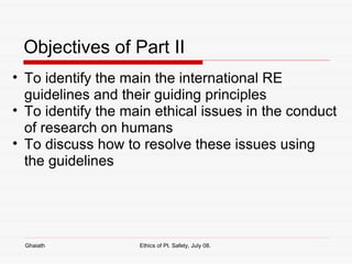Objectives of Part II  To identify the main the international RE guidelines and their guiding principles To identify the main ethical issues in the conduct of research on humans To discuss how to resolve these issues using the guidelines Ghaiath Ethics of Pt. Safety, July 08.  