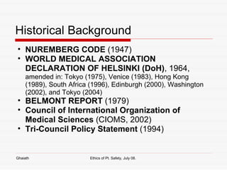 Historical Background NUREMBERG CODE  (1947) WORLD MEDICAL ASSOCIATION DECLARATION OF HELSINKI (DoH) , 1964,  amended in: Tokyo (1975), Venice (1983), Hong Kong (1989), South Africa (1996), Edinburgh (2000), Washington (2002), and Tokyo (2004) BELMONT REPORT  (1979) Council of International Organization of Medical Sciences  (CIOMS, 2002) Tri-Council Policy Statement  (1994) Ghaiath Ethics of Pt. Safety, July 08.  