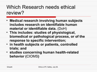 Which Research needs ethical review? Medical research involving human subjects includes research on identifiable human material or identifiable data.  (DoH) This includes: studies of physiological, biomedical or pathological process, or of the response to specific intervention; in health subjects or patients, controlled trials; and studies concerning human health-related behavior ( CIOMS )   Ghaiath Ethics of Pt. Safety, July 08.  