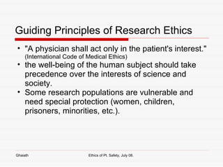 Guiding Principles of Research Ethics "A physician shall act only in the patient's interest."  (International Code of Medical Ethics) the well-being of the human subject should take precedence over the interests of science and society.  Some research populations are vulnerable and need special protection (women, children, prisoners, minorities, etc.).  Ghaiath Ethics of Pt. Safety, July 08.  