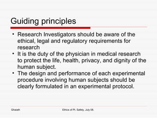 Guiding principles Research Investigators should be aware of the ethical, legal and regulatory requirements for research It is the duty of the physician in medical research to protect the life, health, privacy, and dignity of the human subject.  The design and performance of each experimental procedure involving human subjects should be clearly formulated in an experimental protocol.  Ghaiath Ethics of Pt. Safety, July 08.  