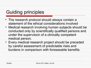 Guiding principles The research protocol should always contain a statement of the ethical considerations involved Medical research involving human subjects should be conducted only by scientifically qualified persons and under the supervision of a clinically competent medical person.  Every medical research project should be preceded by careful assessment of predictable risks and burdens in comparison with foreseeable benefits.  Ghaiath Ethics of Pt. Safety, July 08.  