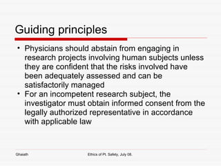 Guiding principles Physicians should abstain from engaging in research projects involving human subjects unless they are confident that the risks involved have been adequately assessed and can be satisfactorily managed  For an incompetent research subject, the investigator must obtain informed consent from the legally authorized representative in accordance with applicable law  Ghaiath Ethics of Pt. Safety, July 08.  