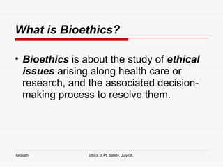 What is Bioethics? Bioethics  is about the study of  ethical issues  arising along health care or research, and the associated decision-making process to resolve them.  Ghaiath Ethics of Pt. Safety, July 08.  
