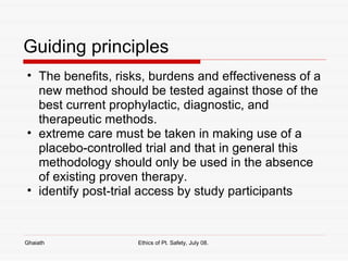 Guiding principles The benefits, risks, burdens and effectiveness of a new method should be tested against those of the best current prophylactic, diagnostic, and therapeutic methods.  extreme care must be taken in making use of a placebo-controlled trial and that in general this methodology should only be used in the absence of existing proven therapy.  identify post-trial access by study participants Ghaiath Ethics of Pt. Safety, July 08.  