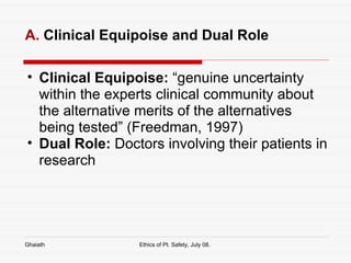 A.  Clinical Equipoise and Dual Role Clinical Equipoise:  “genuine uncertainty within the experts clinical community about the alternative merits of the alternatives being tested” (Freedman, 1997) Dual Role:  Doctors involving their patients in research Ghaiath Ethics of Pt. Safety, July 08.  