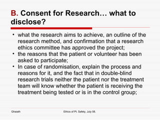 B.  Consent for Research… what to disclose? what the research aims to achieve, an outline of the research method, and confirmation that a research ethics committee has approved the project;  the reasons that the patient or volunteer has been asked to participate;  In case of randomisation, explain the process and reasons for it, and the fact that in double-blind research trials neither the patient nor the treatment team will know whether the patient is receiving the treatment being tested or is in the control group; Ghaiath Ethics of Pt. Safety, July 08.  