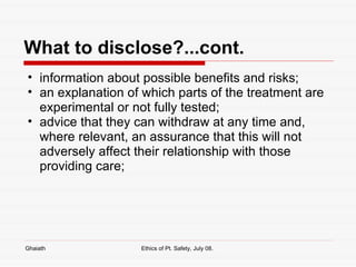 What to disclose?...cont. information about possible benefits and risks;  an explanation of which parts of the treatment are experimental or not fully tested;  advice that they can withdraw at any time and, where relevant, an assurance that this will not adversely affect their relationship with those providing care;  Ghaiath Ethics of Pt. Safety, July 08.  