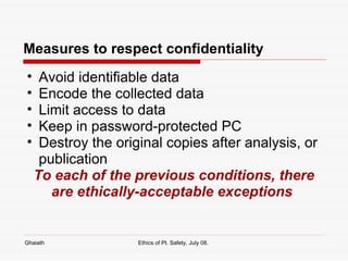 Measures to respect confidentiality Avoid identifiable data Encode the collected data Limit access to data Keep in password-protected PC Destroy the original copies after analysis, or publication To each of the previous conditions, there are ethically-acceptable exceptions  Ghaiath Ethics of Pt. Safety, July 08.  