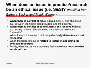 When does an issue in practice/research be an ethical issue (i.e. S&S)?   (modified from Barbara Secker and Frank Wagner)   When there is conflict of moral values , beliefs, and objectives e.g. between the health care providers and the patients.  When there is conflict of commitments and responsibilities : e.g. saving patients' lives vs. using the available resources "rationally" When there is the concern that our  patients rights/values are not respected .  When the issue in focus is  related to justice in allocating the available resources   Finally, when we, as care providers feel that  we are not sure what we should do . Ghaiath Ethics of Pt. Safety, July 08.  